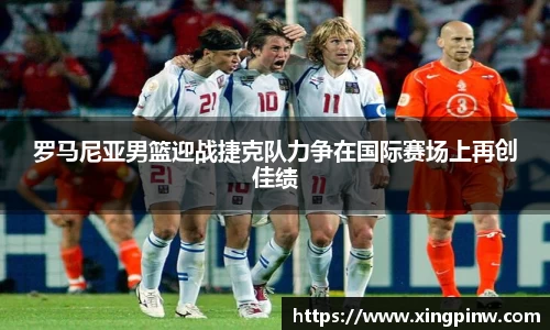 罗马尼亚男篮迎战捷克队力争在国际赛场上再创佳绩